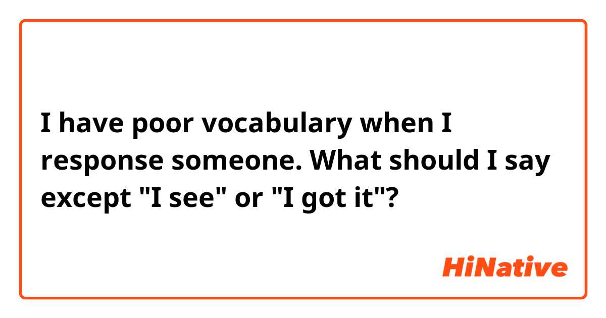 I have poor vocabulary when I response someone.
What should I say except "I see" or "I got it"?  