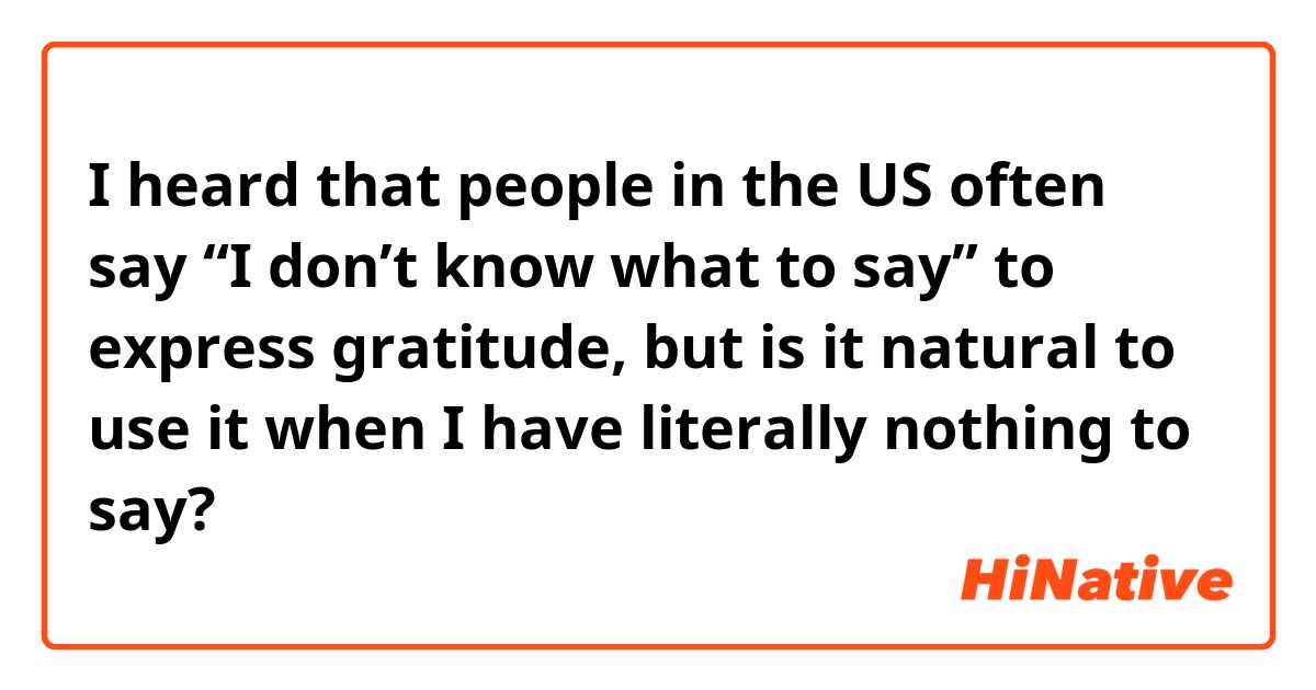 I heard that people in the US often say “I don’t know what to say” to express gratitude, but is it natural to use it when I have literally nothing to say? 