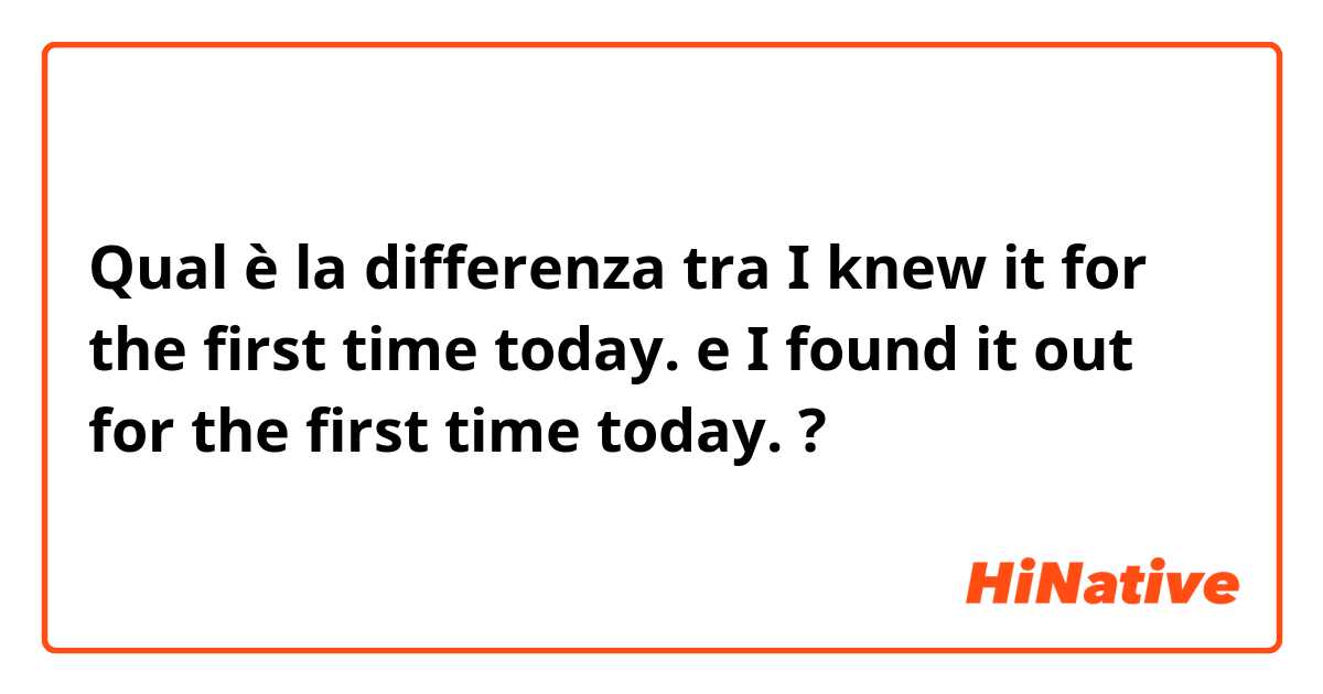 Qual è la differenza tra  I knew it for the first time today. e I found it out for the first time today. ?