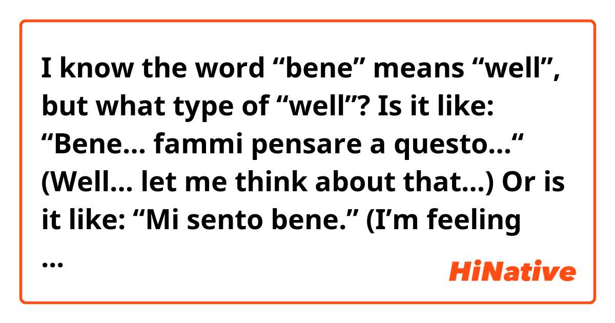 I know the word “bene” means “well”, but what type of “well”?

Is it like: “Bene… fammi pensare a questo…“ (Well… let me think about that…)

Or is it like: “Mi sento bene.” (I’m feeling well)