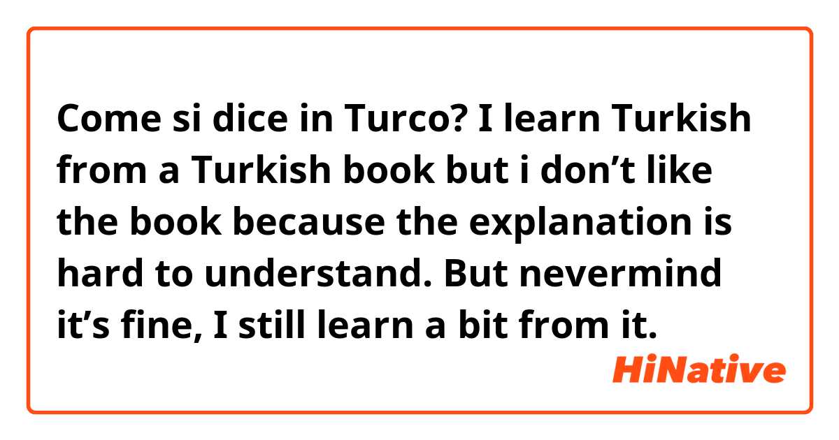 Come si dice in Turco? I learn Turkish from a Turkish book but i don’t like the book because the explanation is hard to understand. But nevermind it’s fine, I still learn a bit from it.