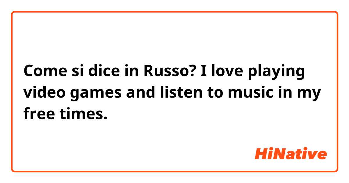 Come si dice in Russo? I love playing video games and listen to music in my free times.