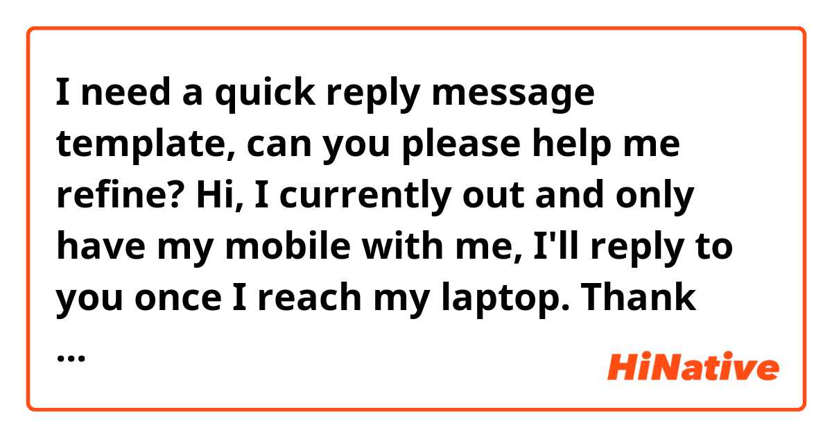 I need a quick reply message template, can you please help me refine?

Hi, I currently out and only have my mobile with me, I'll reply to you once I reach my laptop. Thank you!