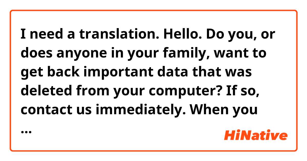 I need a translation.

Hello. Do you, or does anyone in your family, want to get back important data that was deleted from your computer? If so, contact us immediately.

 When you contact us, we'll need to ask you a few specific questions.

 After that, we can make a decision about whether it is likely that we can recover the data that you've lost or not.

 We promise that we'll recover as much of the lost data as we can. Please reach out to us. Have a good day!