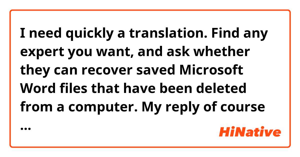 I need quickly a translation.

Find any expert you want, and ask whether they can recover saved Microsoft Word files that have been deleted from a computer.

My reply of course would be "No.” Data, on the other hand, "Yes." Deleted or lost data can be recovered, at least partially. The thing is, though, that you need to find a good expert to achieve good results.

If you ask them, they may find an excuse and try to dodge the issue.

It is really a difficult procedure. As for Word files, don't tire yourself over this.

Microsoft Word files that have been deleted from a computer can never be recovered, nor can the recovery of deleted data be guaranteed. Even if you bring a professional to Azerbaijan from America to recover Word files, it won't do any good.

There is an company called "PITS" that can attempt this sort of recovery. If your Word files are very important to you, you should contact them. However, I would warn you that their fees are quite expensive. Nevertheless, they are able to recover a lot of deleted data.

It is possible that they may be able to recover your Word files, but I must say that, based on my own experience, I'm not too sure of this.
