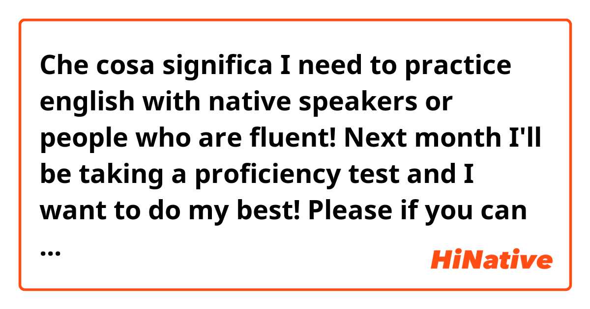 Che cosa significa I need to practice english with native speakers or people who are fluent!  Next month I'll be taking a proficiency test and I want to do my best!  Please if you can help me, write me here, we can communicate in any app you feel most comfortable with!?