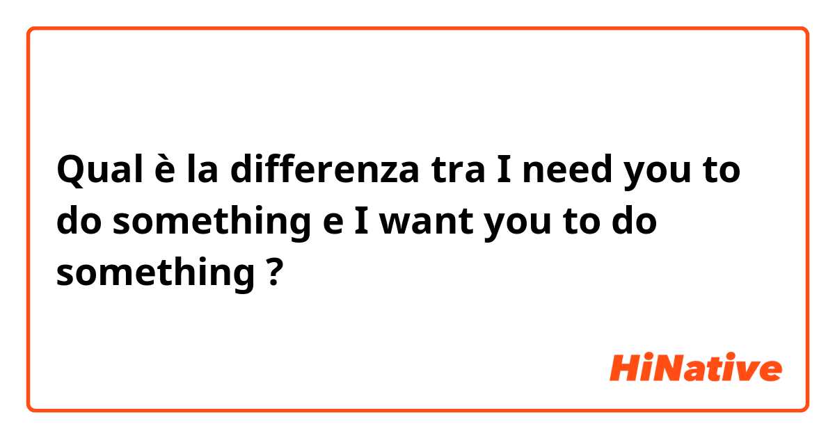 Qual è la differenza tra  I need you to do something e I want you to do something ?