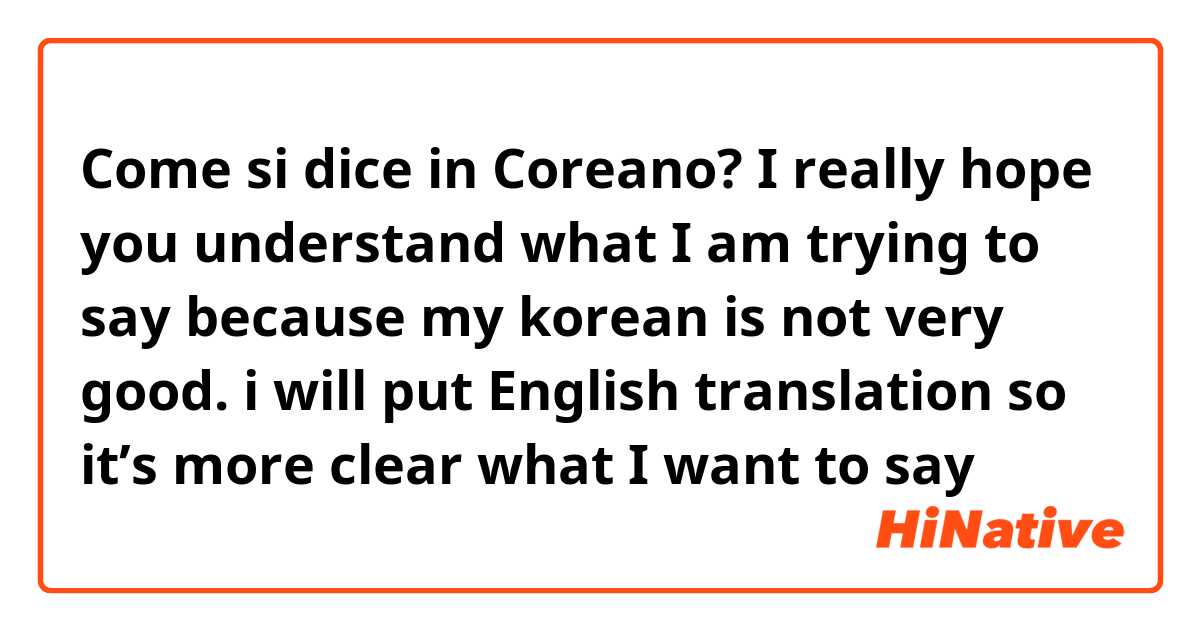 Come si dice in Coreano? I really hope you understand what I am trying to say because my korean is not very good. i will put English translation so it’s more clear what I want to say  