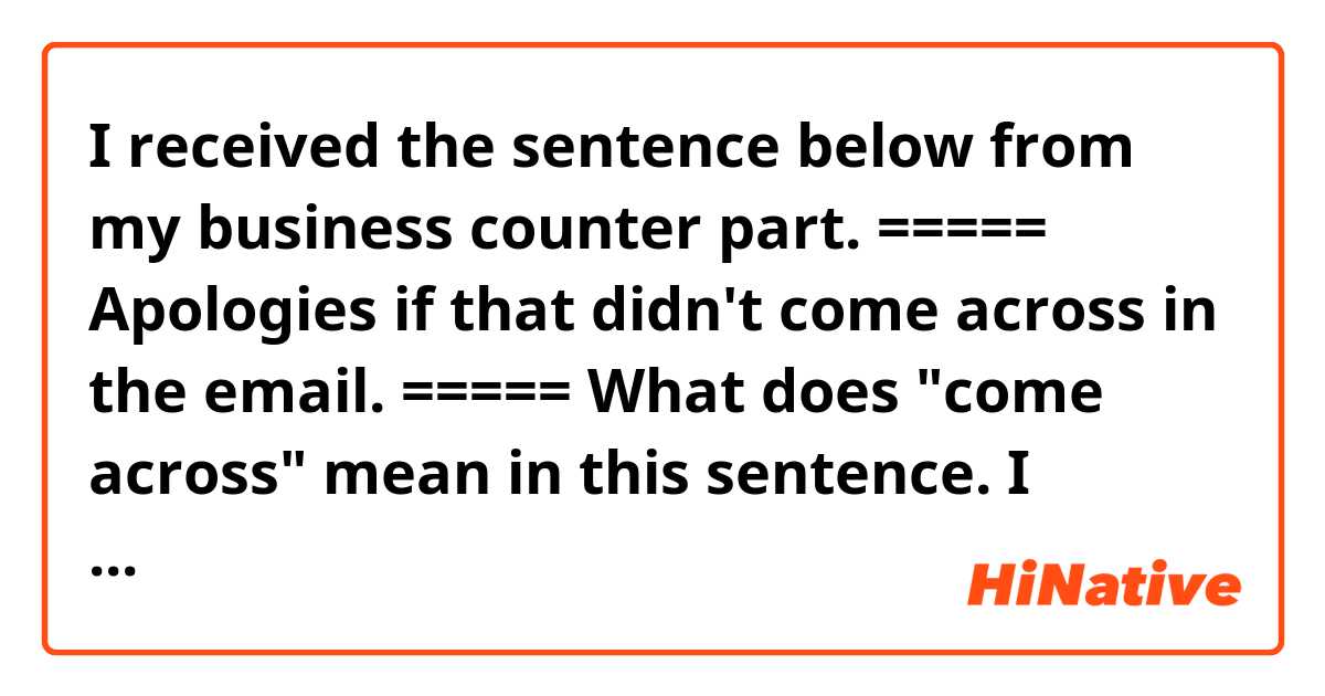 I received the sentence below from my business counter part.

=====
Apologies if that didn't come across in the email.
=====

What does "come across" mean in this sentence. I looked it up in the dictionary but could not find a definition that fits into the sentence. 