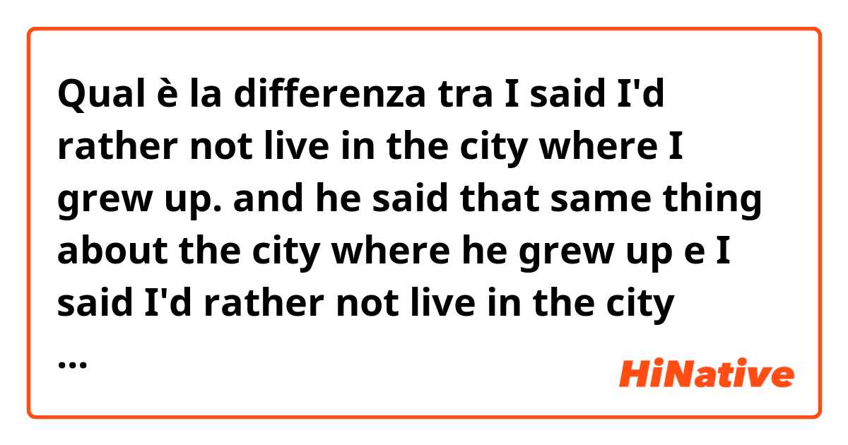 Qual è la differenza tra  I said I'd rather not live in the city where I grew up. and he said that same thing about the city where he grew up e I said I'd rather not live in the city where I grew up. and he said that the same thing about the city where he grew up ?