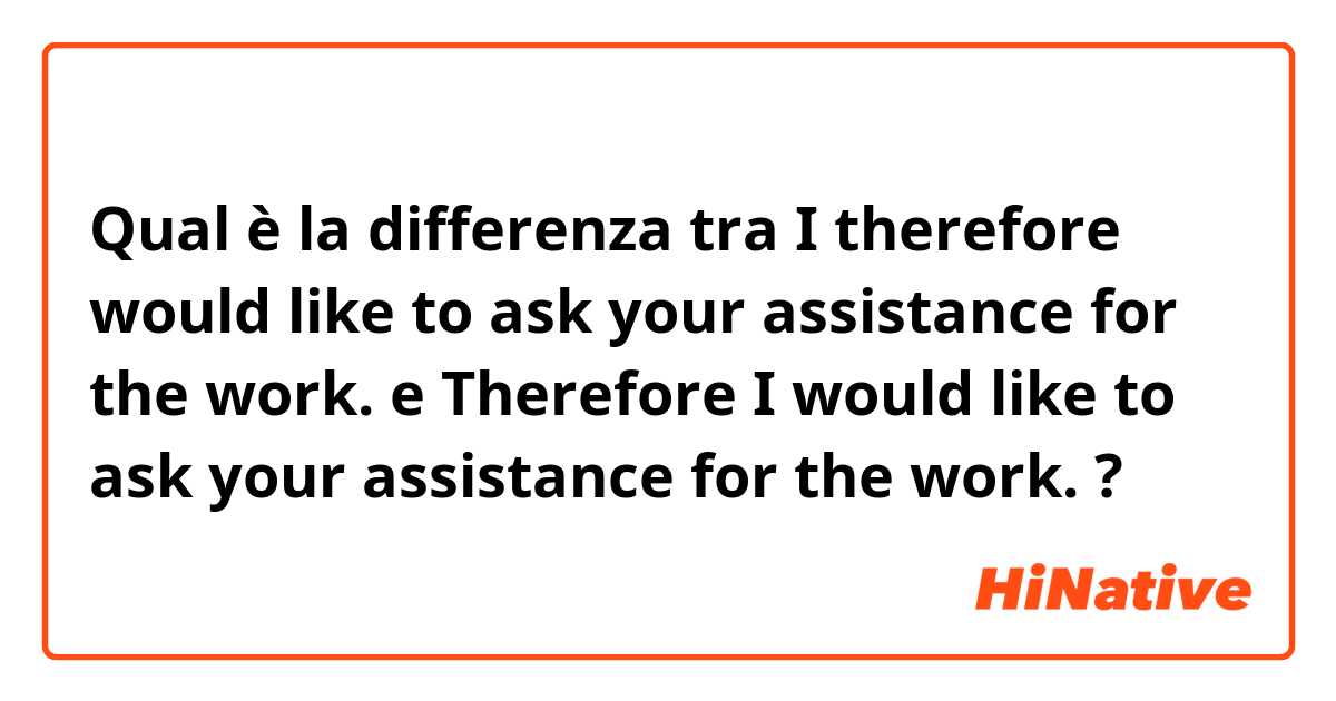 Qual è la differenza tra  I therefore would like to ask your assistance for the work.  e Therefore I would like to ask your assistance for the work.  ?