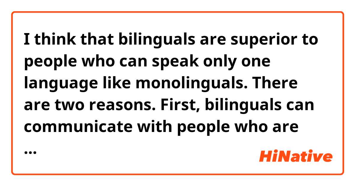 I think that bilinguals are superior to people who can speak only one language like monolinguals. There are two reasons.
First, bilinguals can communicate with people who are from other countries. For example, Japanese people who can speak English can talk with many people in the world.
Second, bilinguals can apply their ability of the language to their jobs: because of the ability, they can be “interpreter”.
In conclusion, I think that the ability to speak many languages improves your possible.

この文章は自然ですか？
不自然なところがあれば教えてください。
