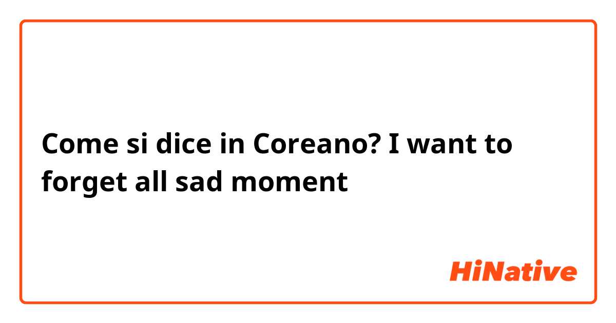Come si dice in Coreano? I want to forget all sad moment 