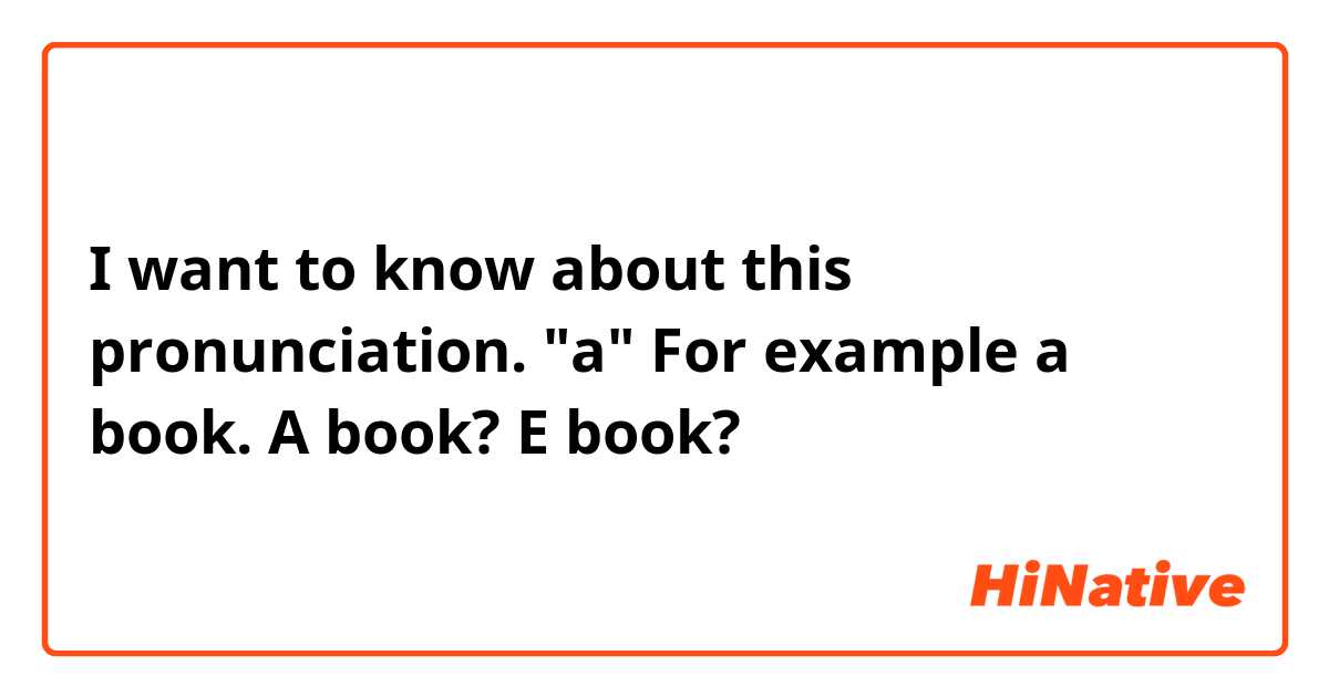 I want to know about this pronunciation.
"a" 
For example a book.
A book?
E book?