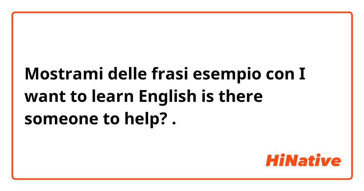 Mostrami delle frasi esempio con I want to learn English is there someone to help?.