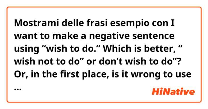 Mostrami delle frasi esempio con I want to make a negative sentence using “wish to do.”

Which is better, “ wish not to do” or don’t wish to do”?

Or, in the first place, is it wrong to use the verb “wish” with “not”?.