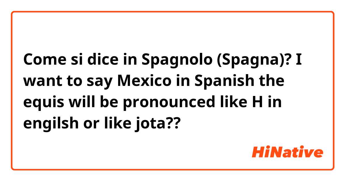 Come si dice in Spagnolo (Spagna)? I want to say Mexico in Spanish the equis will be pronounced like H in engilsh or like jota??