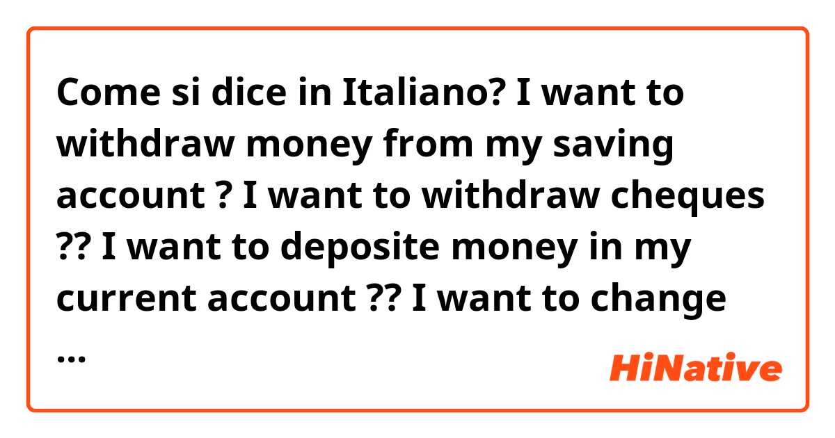 Come si dice in Italiano? I want to withdraw money from my saving account ?

I want to withdraw cheques ??

I want to deposite money in my current account ??

I want to change dollars ?

How can i say teller in italian ?
