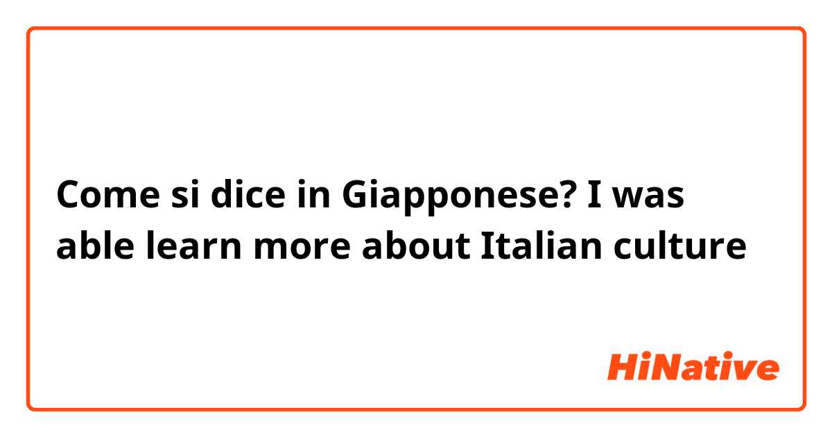 Come si dice in Giapponese? I was able learn more about Italian culture 