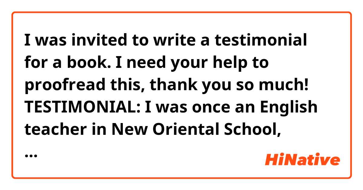 I was invited to write a testimonial for a book. I need your help to proofread this, thank you so much! 
TESTIMONIAL:
I was once an English teacher in New Oriental School, teaching basic oral English and New Concept English Book 2. But for me, there are various accent phenomenons in American English which got me and my young students so much headache until I met Rachel’s English. I have been recommending Rachel’s videos to all of my teacher friends and students on and offline. Now, we have the book by Rachel. Concise, comprehensive and friendly words and audios makes it so much easier and helpful when you want to learn common and classical pronunciation such as Can VS. Can’t, reduction on SHOULD, GONNA and etc. I bet many English teacher here in China don’t know what MUNA is. I am so grateful that I met Rachel’s English and got inspired. Can’t wait for the book and hope all of the American English learners find the beautiful journey along with Rachel:D!