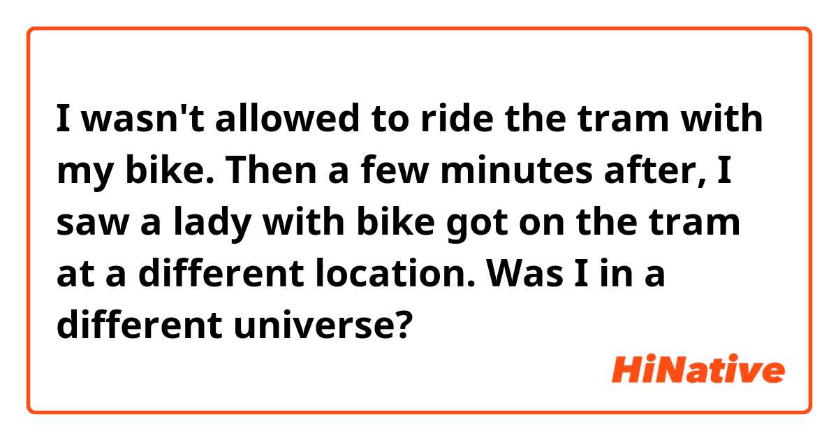 I wasn't allowed to ride the tram with my bike. Then a few minutes after, I saw a lady with bike got on the tram at a different location. Was I in a different universe?