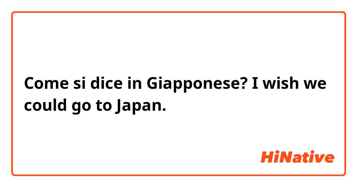 Come si dice in Giapponese? I wish we could go to Japan.