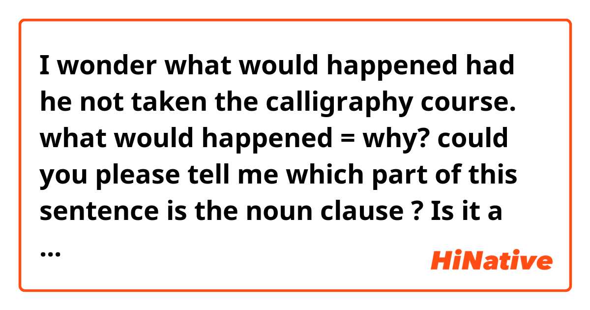 I wonder what would happened had he not taken the calligraphy course.
what would happened = why?
could you please tell me which part of this sentence is the noun clause ?
Is it a replacement of why?