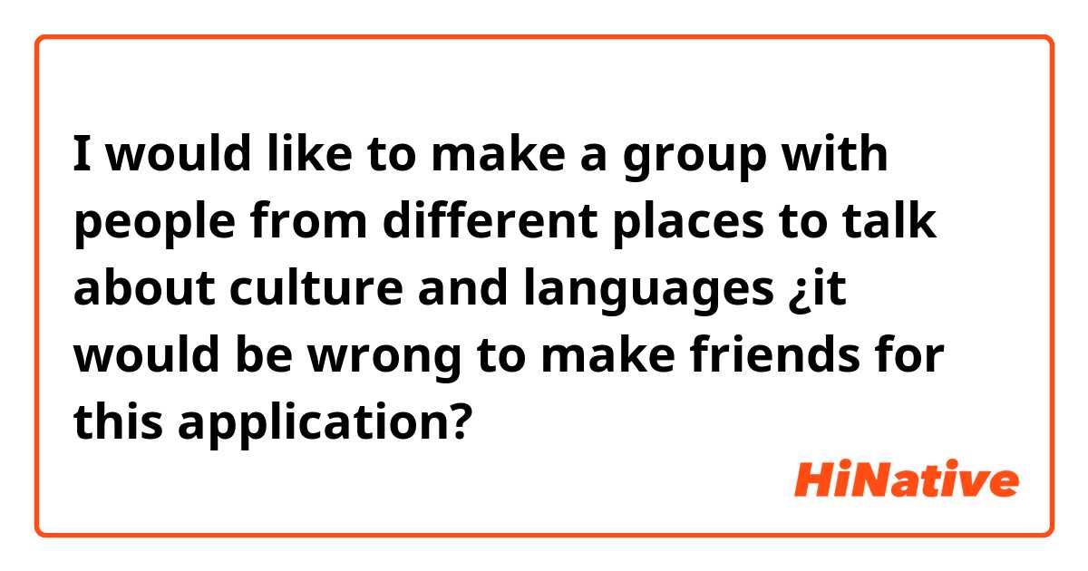 I would like to make a group with people from different places to talk about culture and languages ​​¿it would be wrong to make friends for this application?