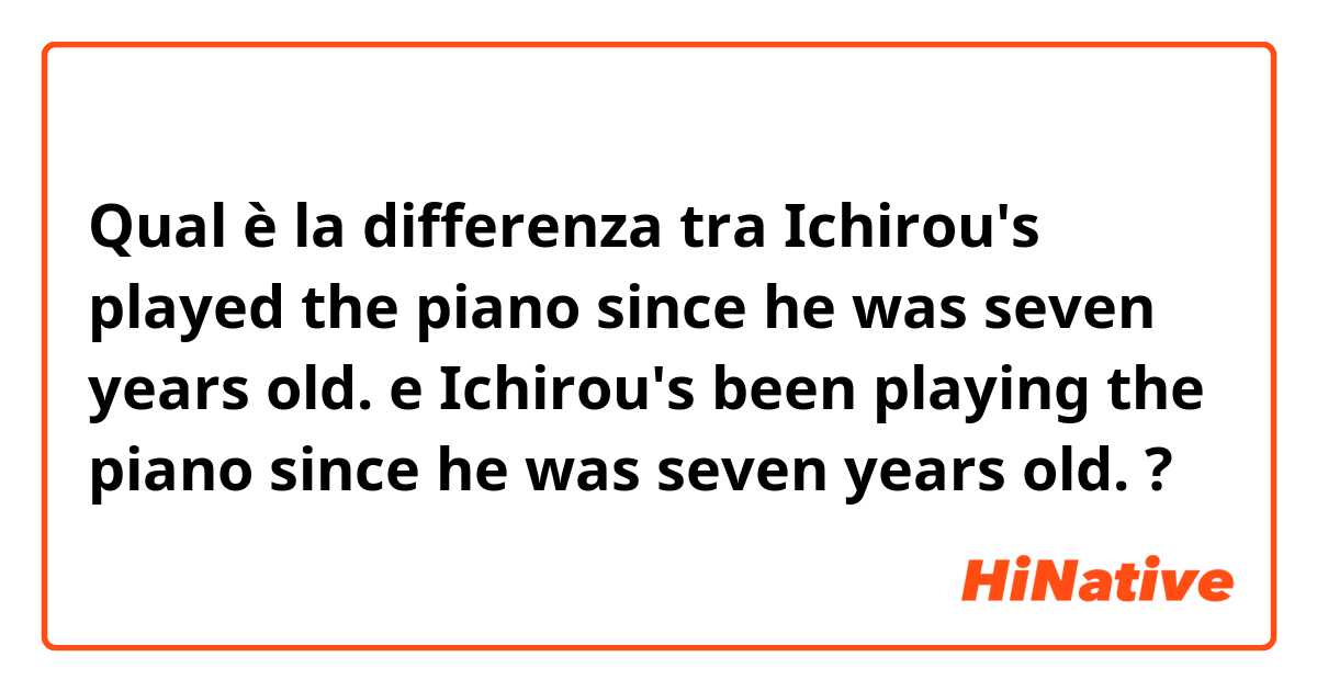 Qual è la differenza tra  Ichirou's played the piano since he was seven years old. e Ichirou's been playing the piano since he was seven years old. ?