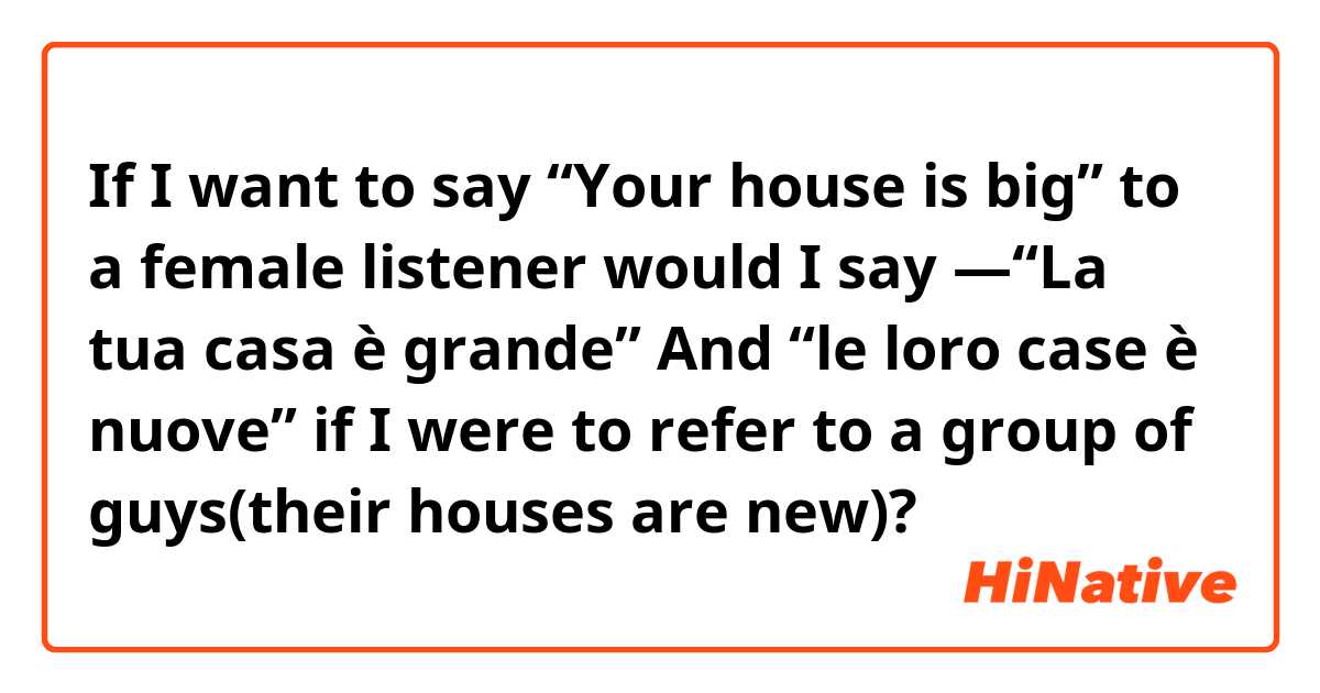 If I want to say “Your house is big” to a female listener would I say —“La tua casa è grande”
And
“le loro case è nuove” if I were to refer to a group of guys(their houses are new)?