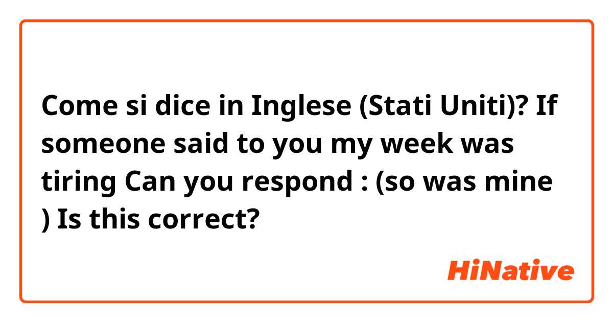 Come si dice in Inglese (Stati Uniti)? If someone said to you my week was tiring 
Can you respond : (so was mine ) 
Is this correct?