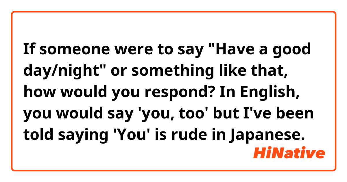 If someone were to say "Have a good day/night" or something like that, how would you respond? In English, you would say 'you, too' but I've been told saying 'You' is rude in Japanese.