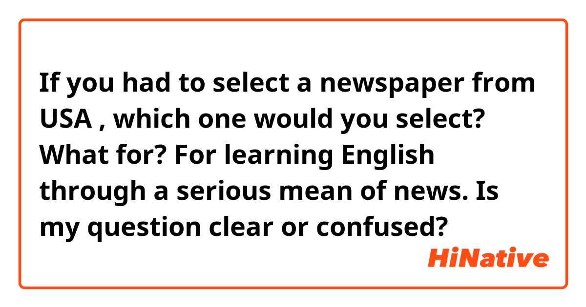 If you had to select a newspaper from USA , which one would you select?
What for?
For learning English through a serious mean of news.

Is my question clear or confused?