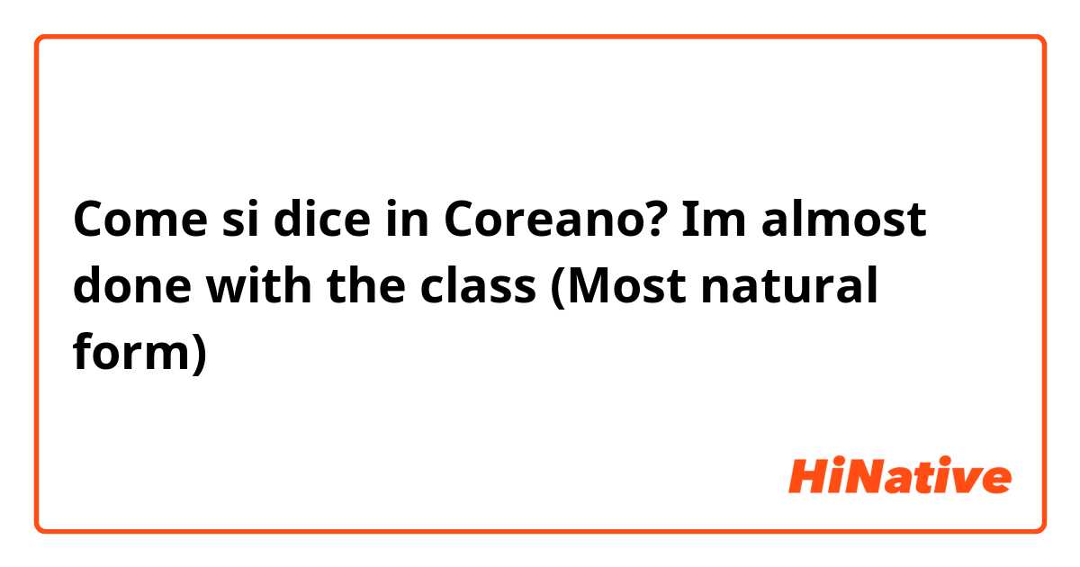 Come si dice in Coreano? Im almost done with the class
(Most natural form)