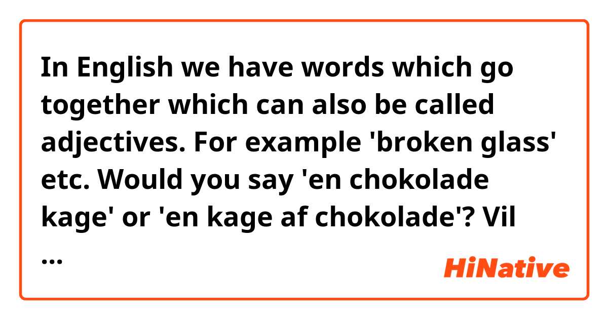 In English we have words which go together which can also be called adjectives. For example 'broken glass' etc.

Would you say 'en chokolade kage' or 'en kage af chokolade'?
Vil gerne siger du 'en chokolade kage' eller 'en kage af chokolade' for 'chocolate cake' i engelsk.

And is my Danish sentence above correct.