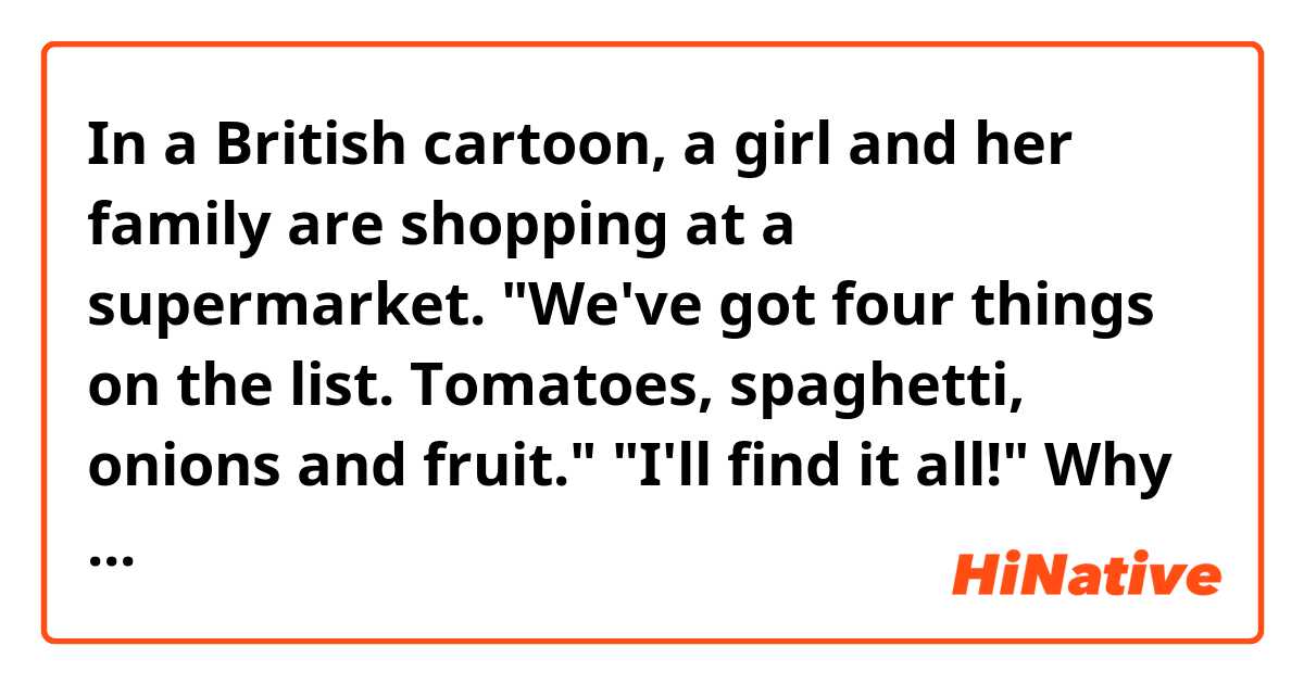 In a British cartoon, a girl and her family are shopping at a supermarket.
"We've got four things on the list. Tomatoes, spaghetti, onions and fruit."
"I'll find it all!"
Why does she say "it", not "them"?