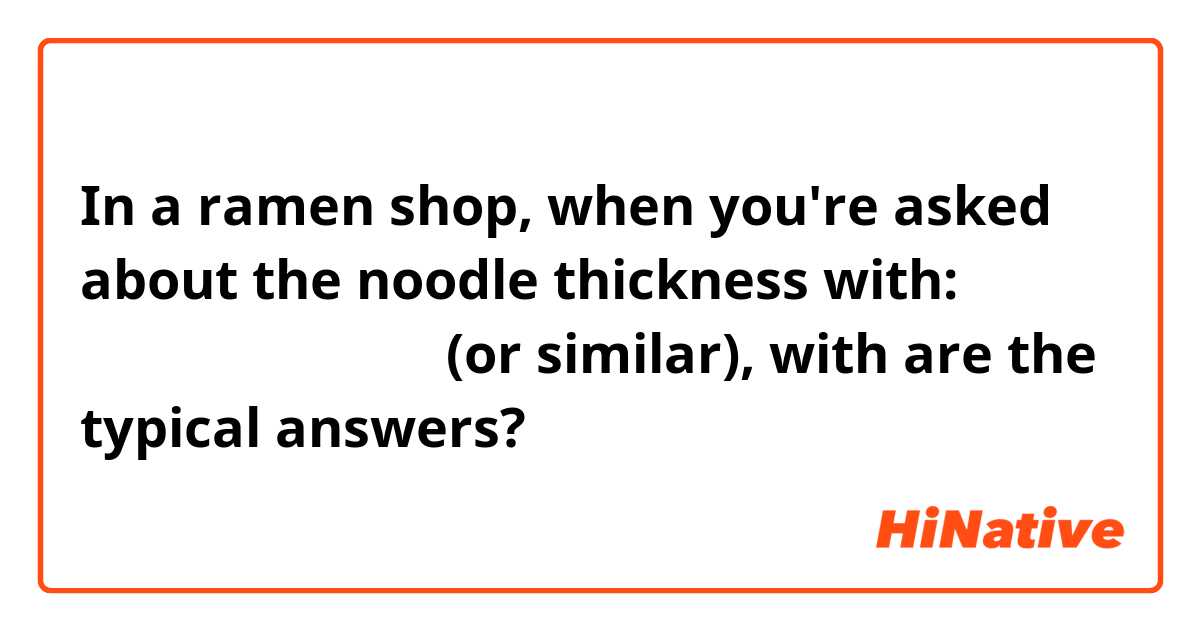 In a ramen shop, when you're asked about the noodle thickness with:
麺の太さはどうしますか (or similar),
with are the typical answers?