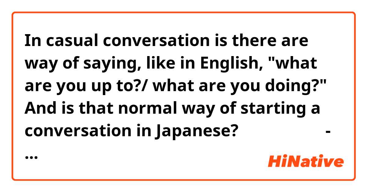 In casual conversation is there are way of saying, like in English, "what are you up to?/ what are you doing?" And is that normal way of starting a conversation in Japanese? 
何をしているの？ - could you say something like this? 