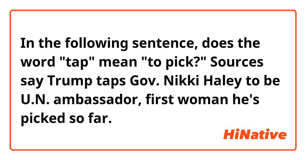 In the following sentence, does the word "tap" mean "to pick?"

Sources say Trump taps Gov. Nikki Haley to be U.N. ambassador, first woman he's picked so far. 