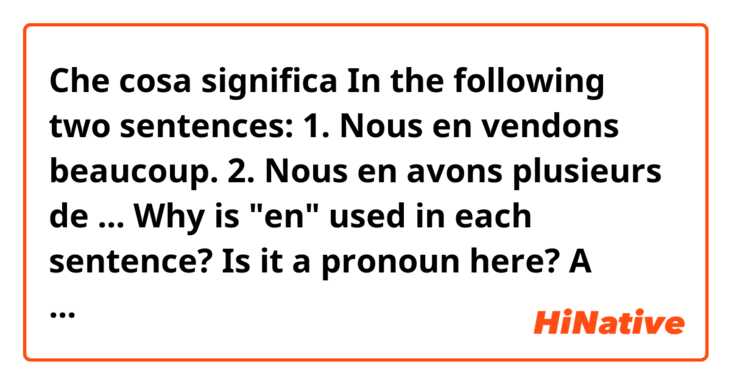 Che cosa significa In the following two sentences:

1. Nous en vendons beaucoup.
2. Nous en avons plusieurs de ...

Why is "en" used in each sentence? Is it a pronoun here? A preposition? 


?