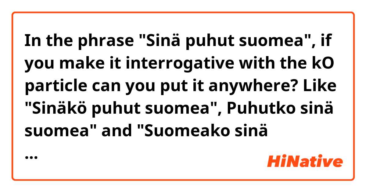 In the phrase "Sinä puhut suomea", if you make it interrogative with the kO particle can you put it anywhere? Like "Sinäkö puhut suomea", Puhutko sinä suomea" and "Suomeako sinä puhut"?
If you can, does the meaning change?