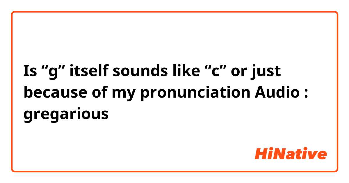 Is “g” itself sounds like “c” or just because of my pronunciation
Audio : gregarious