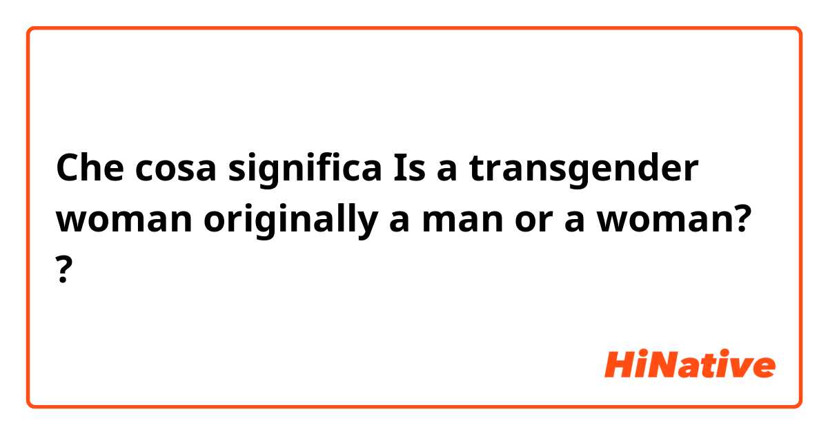 Che cosa significa Is a transgender woman originally a man or a woman??