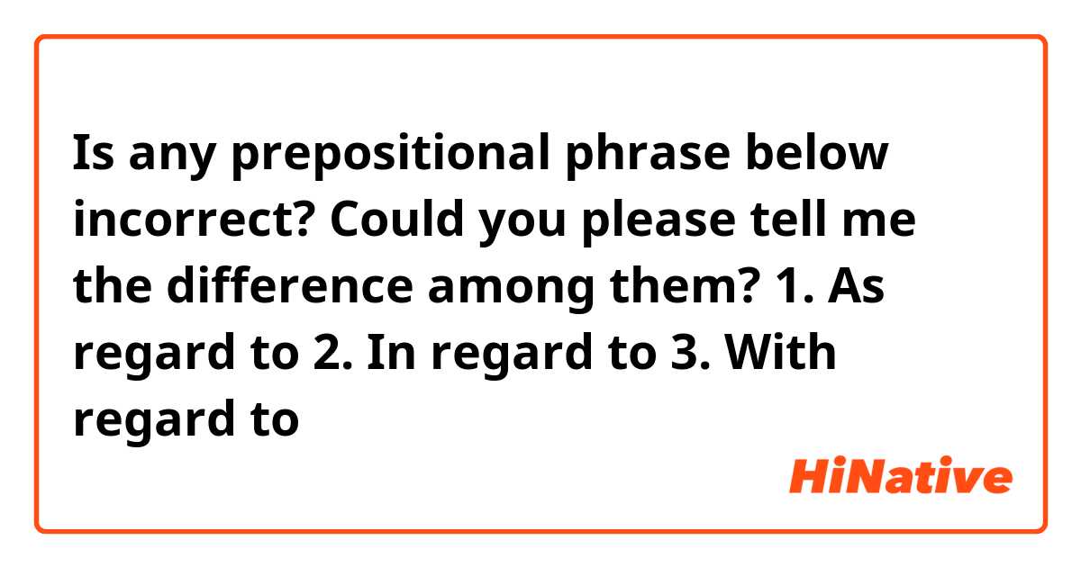Is any prepositional phrase below incorrect? Could you please tell me the difference among them?

1. As regard to 
2. In regard to 
3. With regard to
