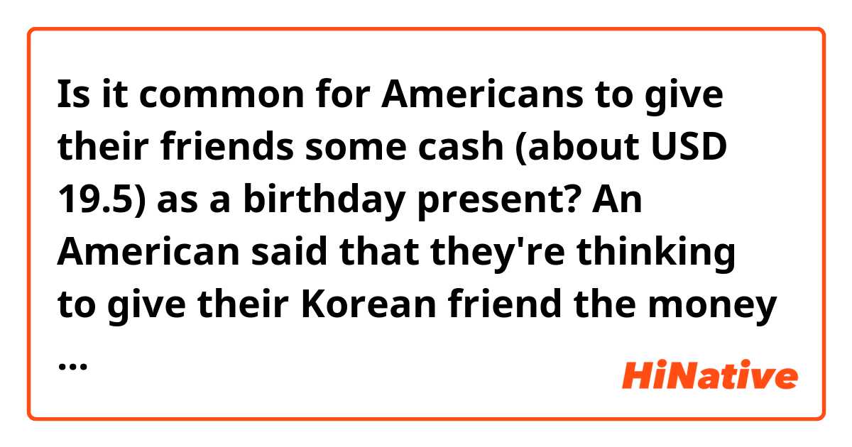 Is it common for Americans to give their friends some cash (about USD 19.5) as a birthday present? An American said that they're thinking to give their Korean friend the money to celebrate the friend's birthday. As a Korean, I would feel really weird if my friend gave me 19 dollars on my birthday. We don't usually give cash to friends as a birthday present.