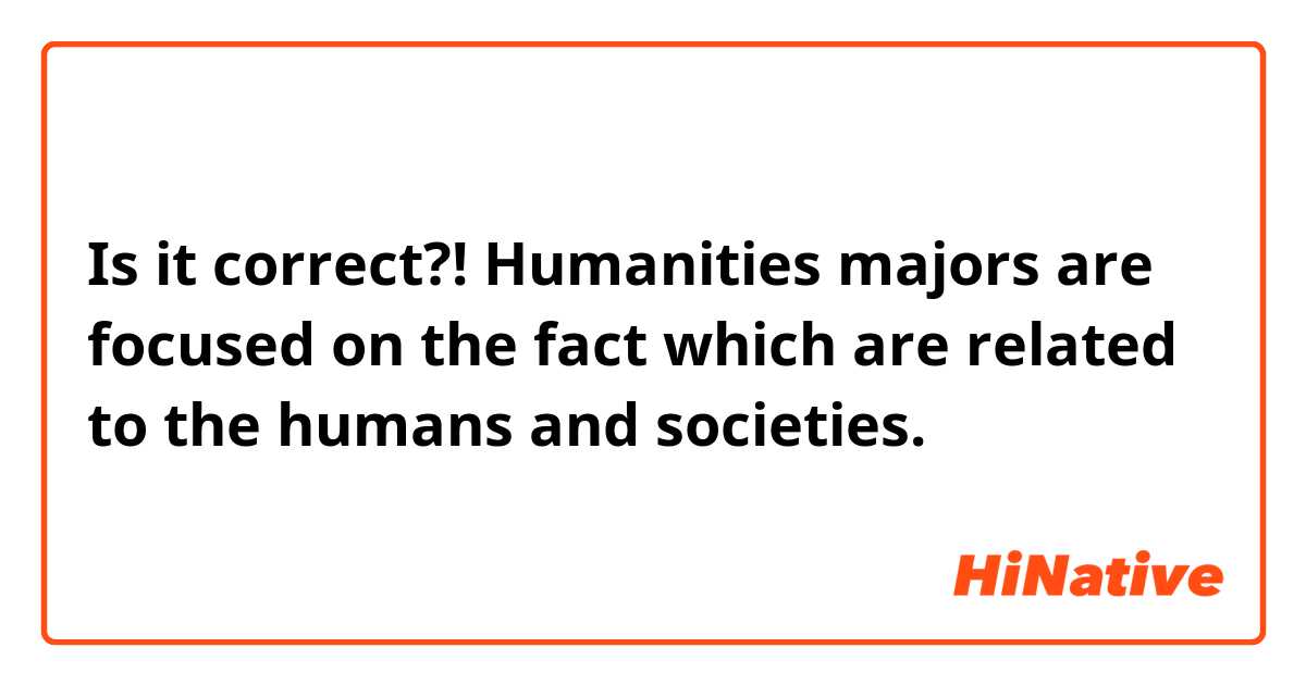 Is it correct?!
Humanities majors are focused on the fact which are related to the humans and societies.  