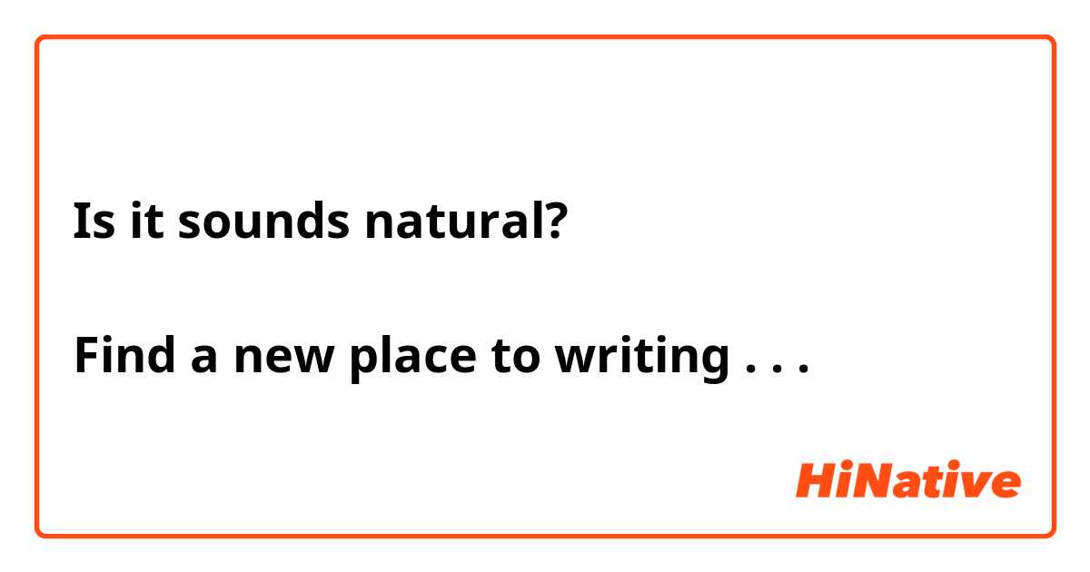 Is it sounds natural? 

Find a new place to writing . . . 