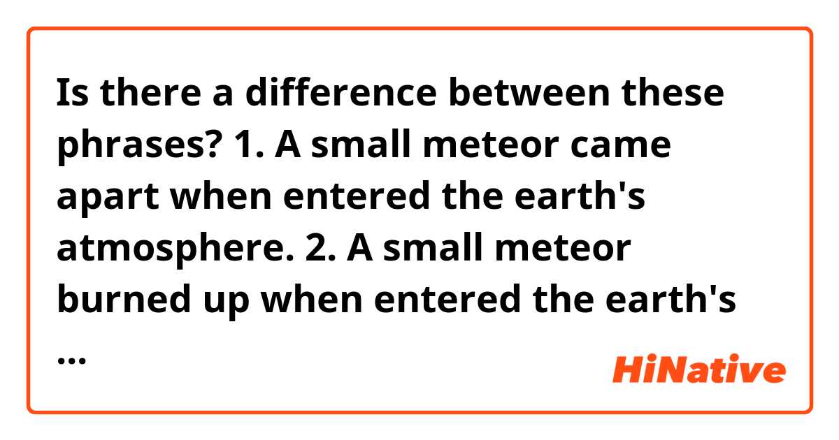 Is there a difference between these phrases?

1. A small meteor came apart when entered the earth's atmosphere.

2. A small meteor burned up when entered the earth's atmosphere.

Fixing the sentences, as suggested:

1. A small meteor came apart when entering the earth's atmosphere.

2. A small meteor burned up when entering  the earth's atmosphere.