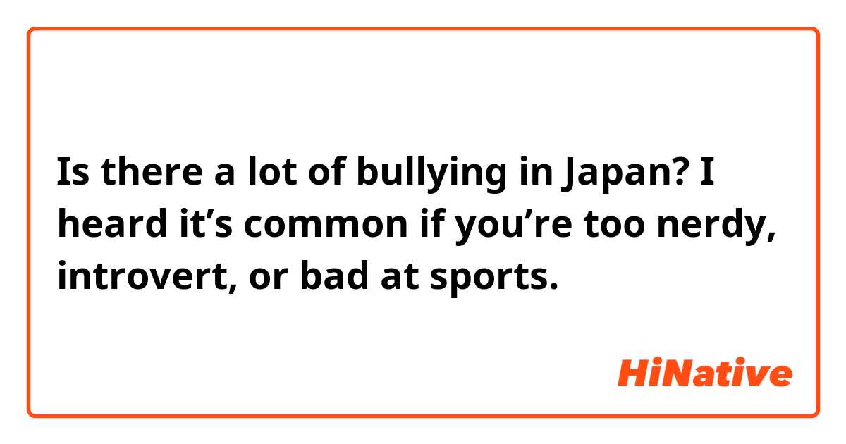Is there a lot of bullying in Japan? I heard it’s common if you’re too nerdy, introvert, or bad at sports. 