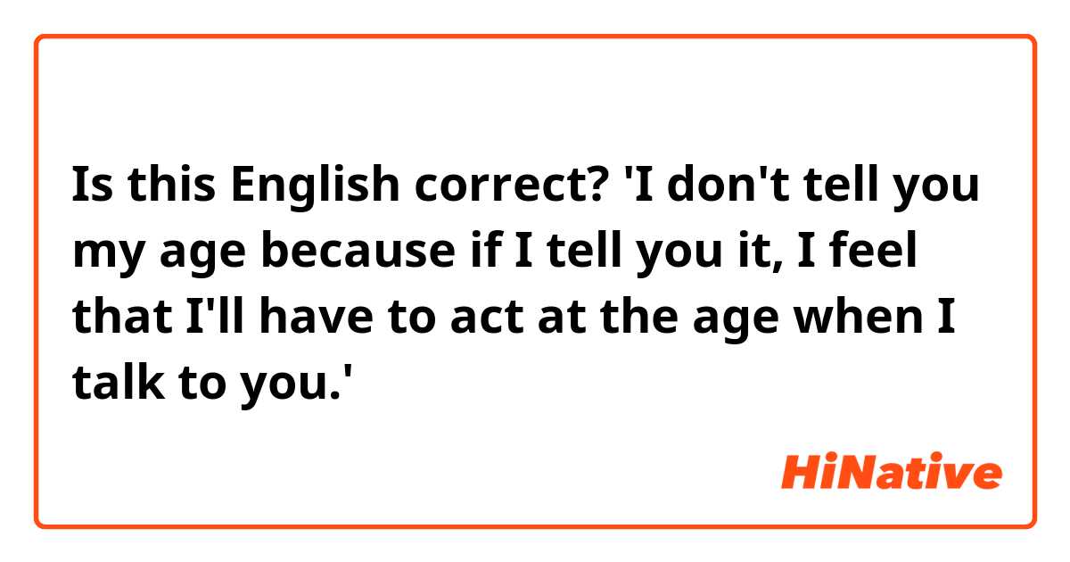 Is this English correct?

'I don't tell you my age because if I tell you it, I feel that I'll have to act at the age when I talk to you.'